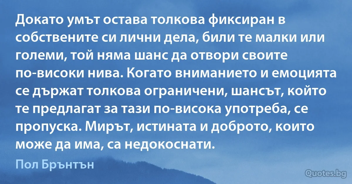 Докато умът остава толкова фиксиран в собствените си лични дела, били те малки или големи, той няма шанс да отвори своите по-високи нива. Когато вниманието и емоцията се държат толкова ограничени, шансът, който те предлагат за тази по-висока употреба, се пропуска. Мирът, истината и доброто, които може да има, са недокоснати. (Пол Брънтън)