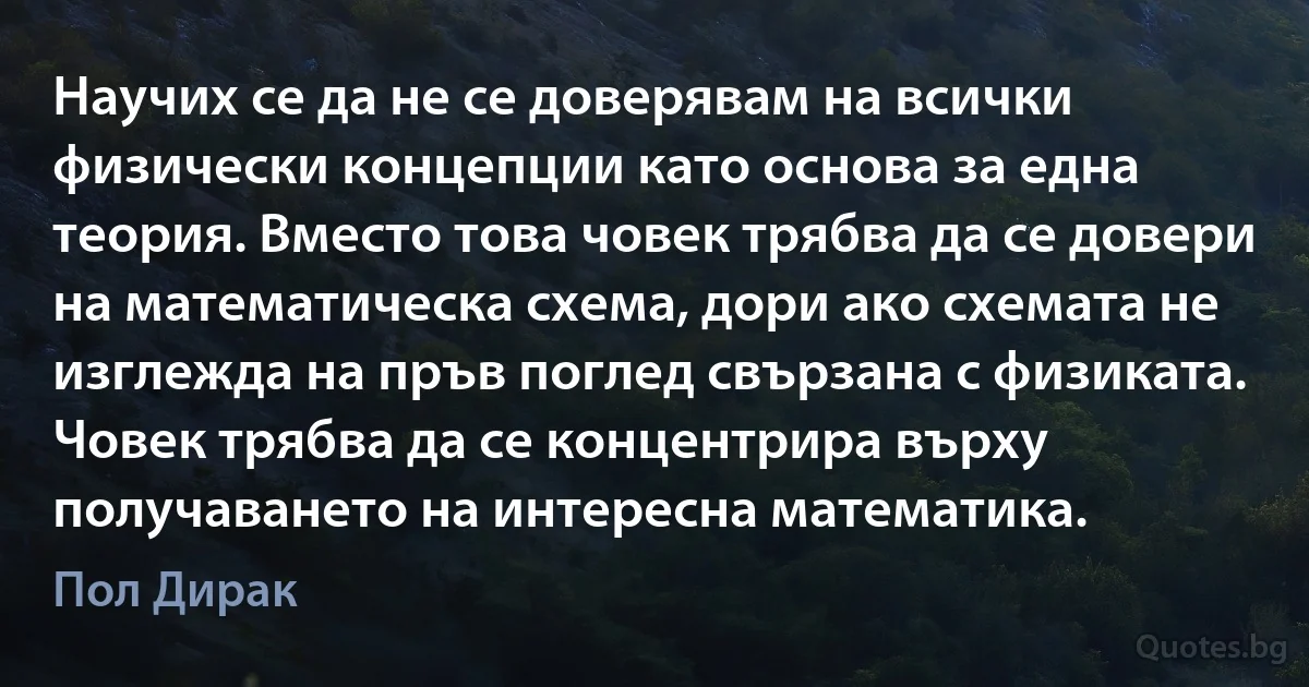 Научих се да не се доверявам на всички физически концепции като основа за една теория. Вместо това човек трябва да се довери на математическа схема, дори ако схемата не изглежда на пръв поглед свързана с физиката. Човек трябва да се концентрира върху получаването на интересна математика. (Пол Дирак)