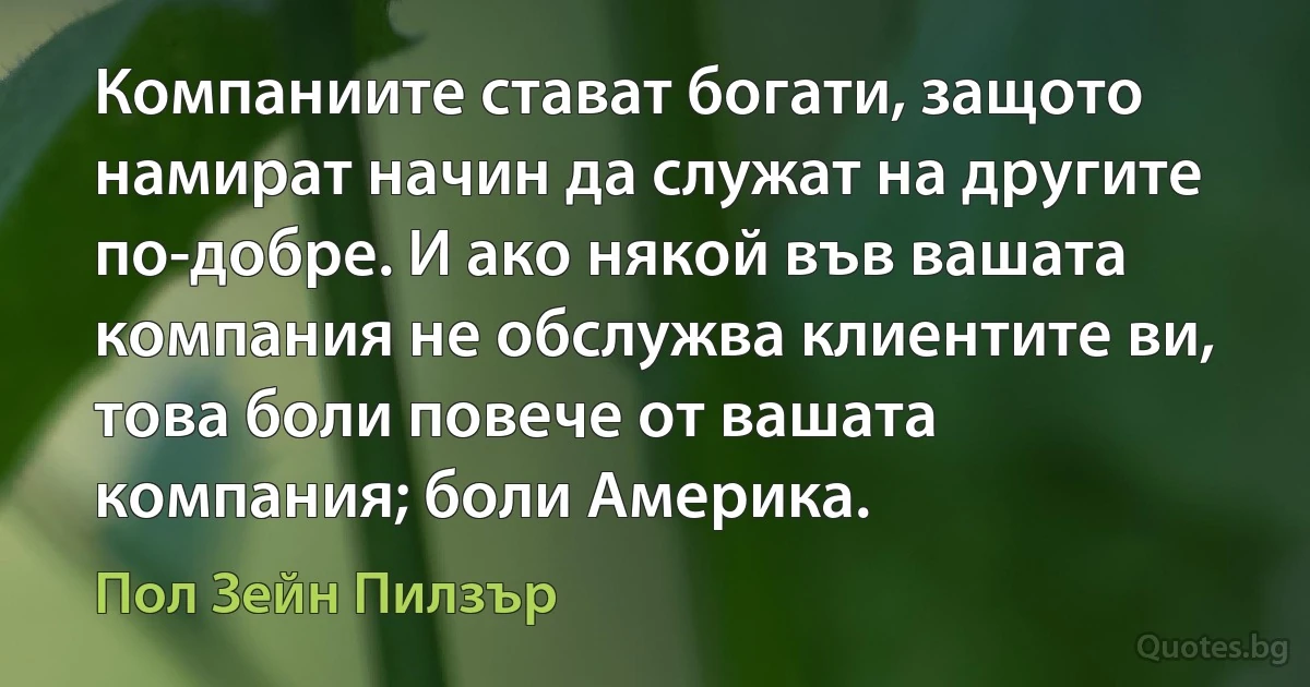 Компаниите стават богати, защото намират начин да служат на другите по-добре. И ако някой във вашата компания не обслужва клиентите ви, това боли повече от вашата компания; боли Америка. (Пол Зейн Пилзър)