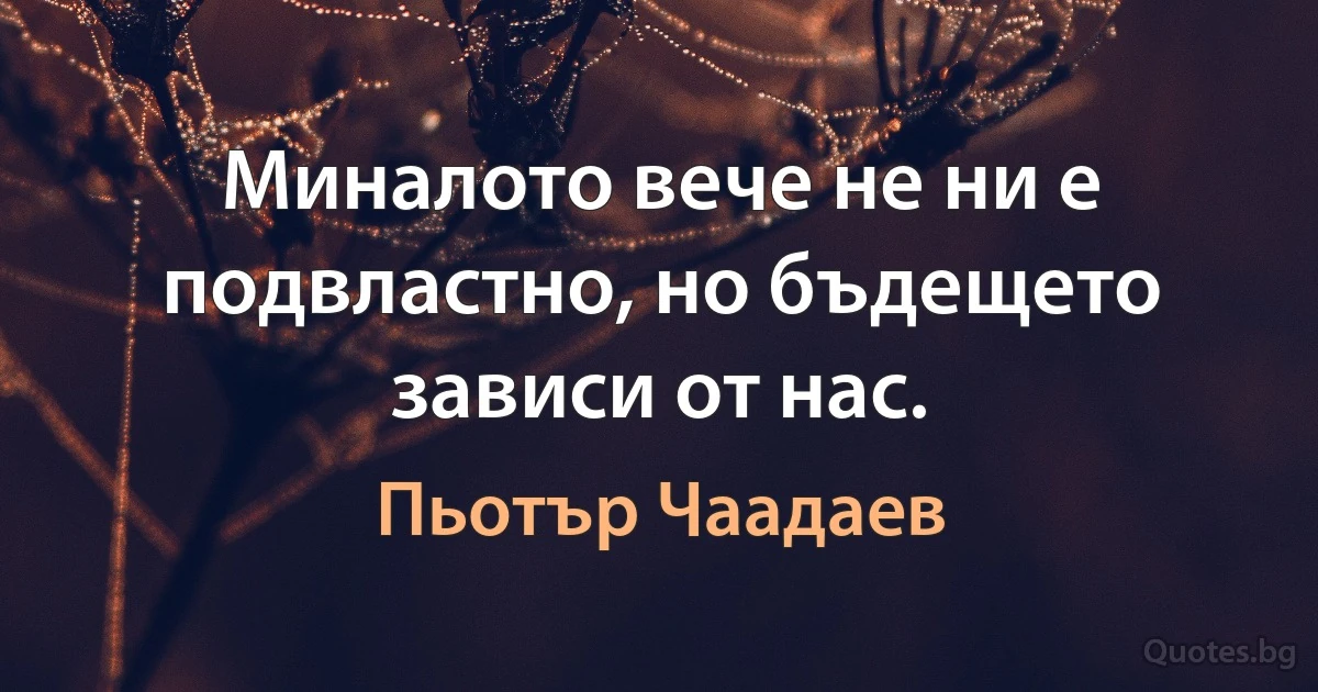 Миналото вече не ни е подвластно, но бъдещето зависи от нас. (Пьотър Чаадаев)