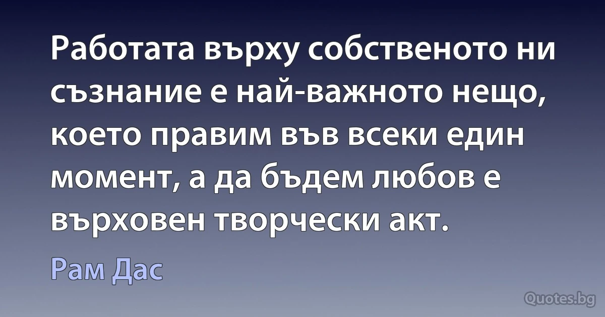 Работата върху собственото ни съзнание е най-важното нещо, което правим във всеки един момент, а да бъдем любов е върховен творчески акт. (Рам Дас)