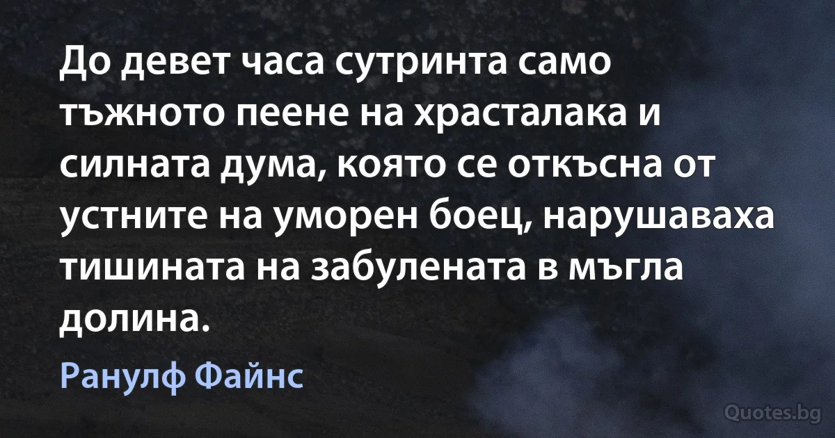 До девет часа сутринта само тъжното пеене на храсталака и силната дума, която се откъсна от устните на уморен боец, нарушаваха тишината на забулената в мъгла долина. (Ранулф Файнс)