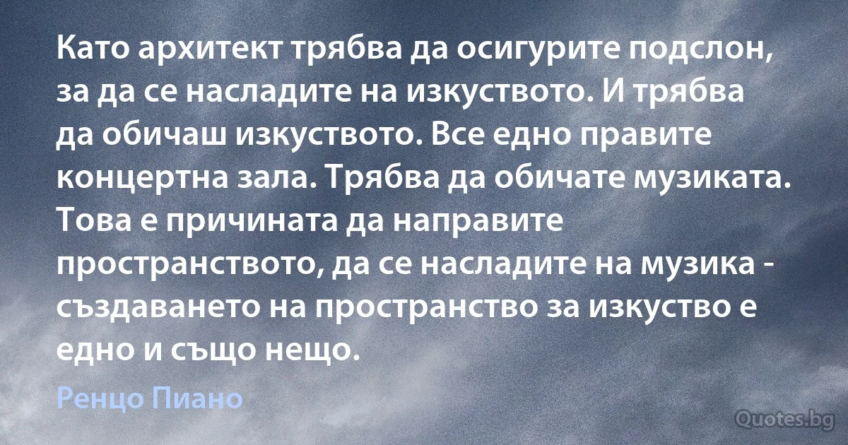 Като архитект трябва да осигурите подслон, за да се насладите на изкуството. И трябва да обичаш изкуството. Все едно правите концертна зала. Трябва да обичате музиката. Това е причината да направите пространството, да се насладите на музика - създаването на пространство за изкуство е едно и също нещо. (Ренцо Пиано)