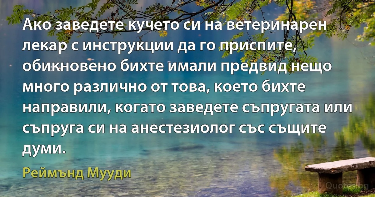 Ако заведете кучето си на ветеринарен лекар с инструкции да го приспите, обикновено бихте имали предвид нещо много различно от това, което бихте направили, когато заведете съпругата или съпруга си на анестезиолог със същите думи. (Реймънд Мууди)