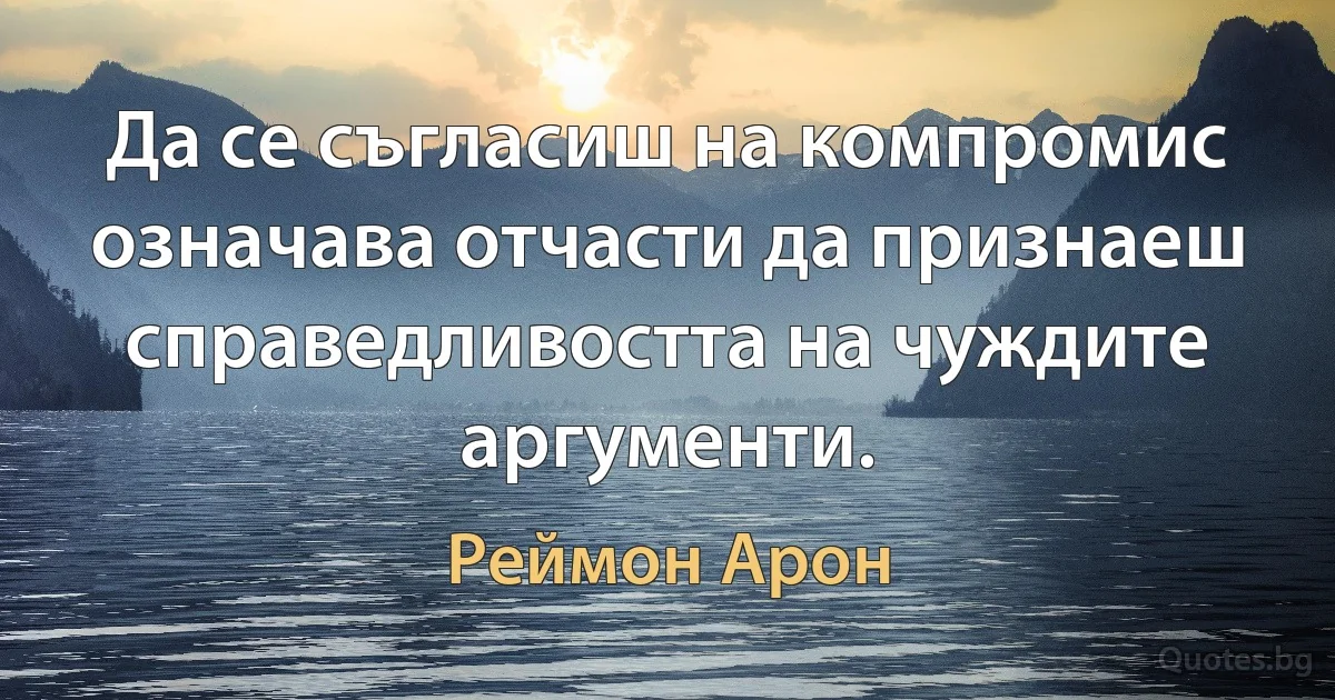 Да се съгласиш на компромис означава отчасти да признаеш справедливостта на чуждите аргументи. (Реймон Арон)