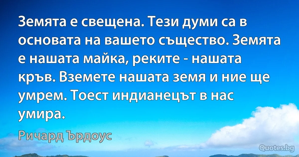 Земята е свещена. Тези думи са в основата на вашето същество. Земята е нашата майка, реките - нашата кръв. Вземете нашата земя и ние ще умрем. Тоест индианецът в нас умира. (Ричард Ърдоус)