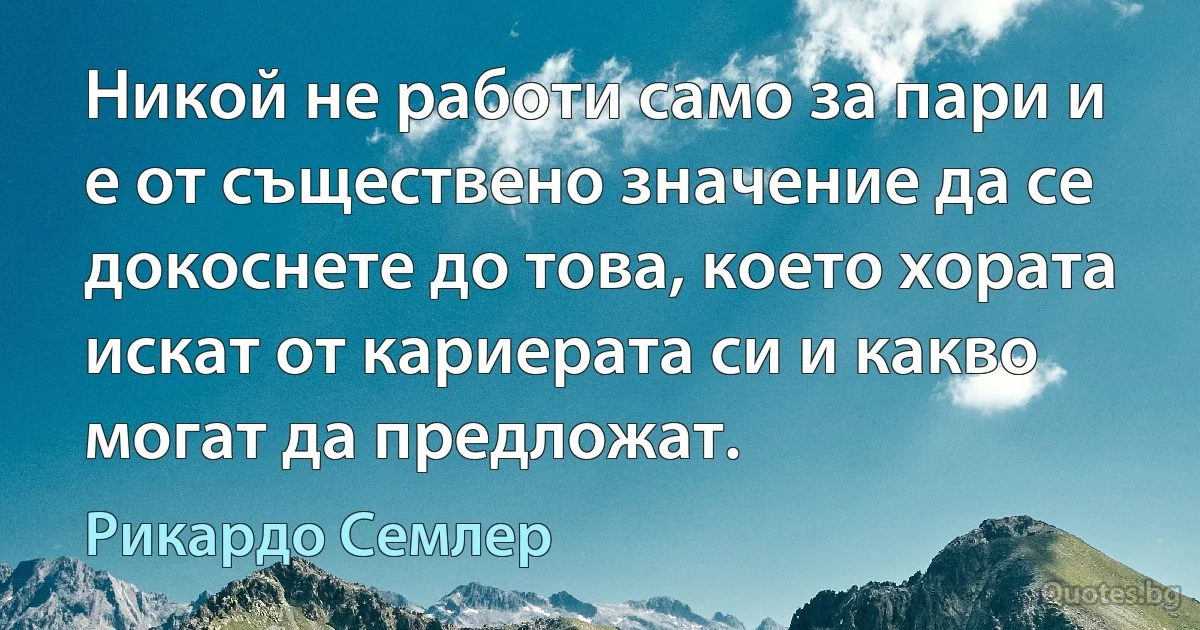 Никой не работи само за пари и е от съществено значение да се докоснете до това, което хората искат от кариерата си и какво могат да предложат. (Рикардо Семлер)