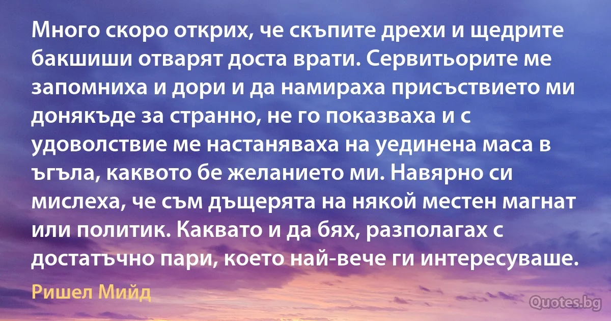 Много скоро открих, че скъпите дрехи и щедрите бакшиши отварят доста врати. Сервитьорите ме запомниха и дори и да намираха присъствието ми донякъде за странно, не го показваха и с удоволствие ме настаняваха на уединена маса в ъгъла, каквото бе желанието ми. Навярно си мислеха, че съм дъщерята на някой местен магнат или политик. Каквато и да бях, разполагах с достатъчно пари, което най-вече ги интересуваше. (Ришел Мийд)