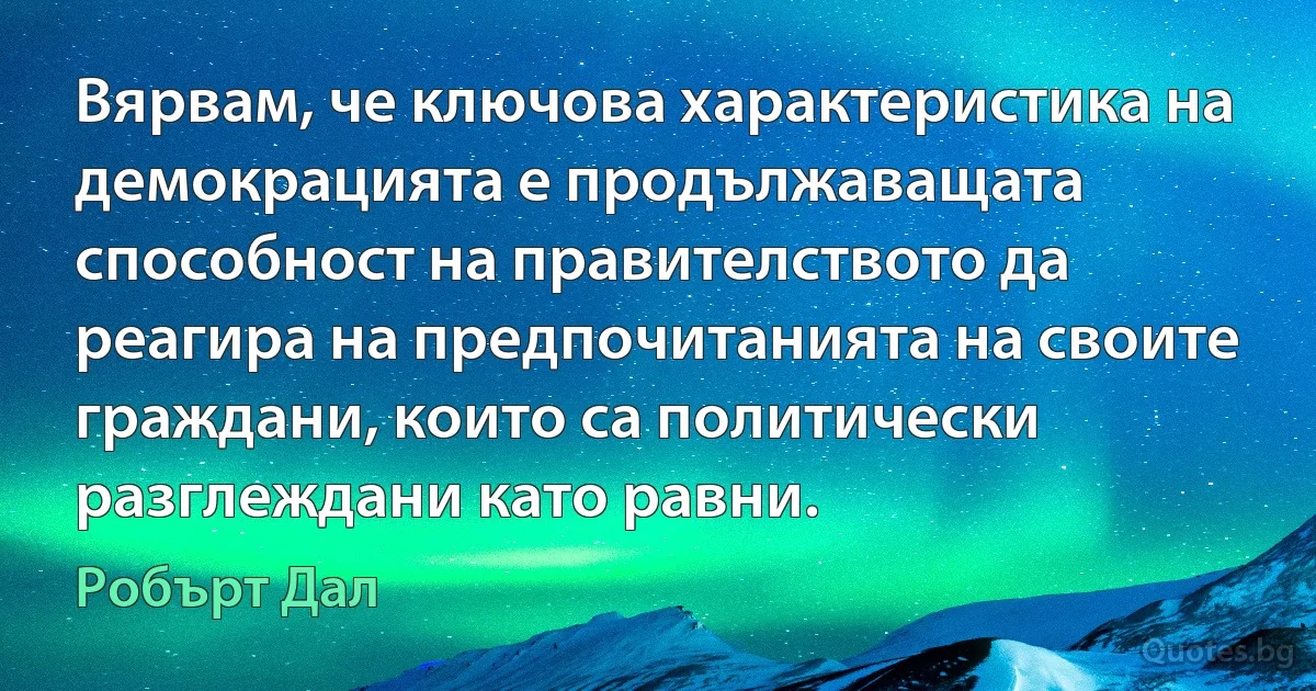 Вярвам, че ключова характеристика на демокрацията е продължаващата способност на правителството да реагира на предпочитанията на своите граждани, които са политически разглеждани като равни. (Робърт Дал)