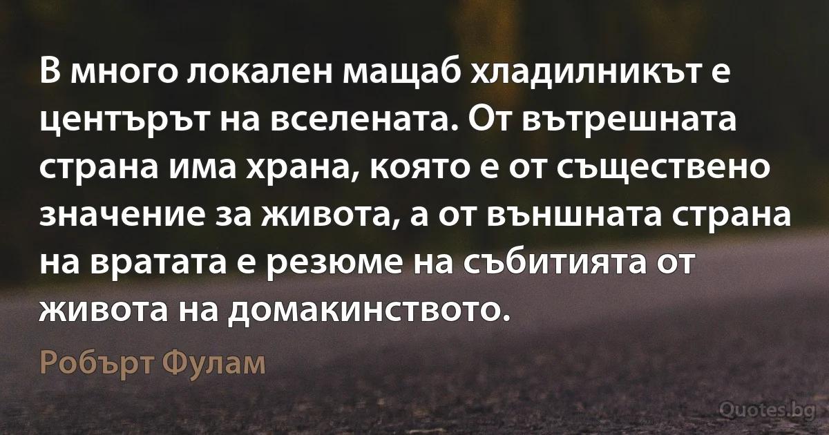 В много локален мащаб хладилникът е центърът на вселената. От вътрешната страна има храна, която е от съществено значение за живота, а от външната страна на вратата е резюме на събитията от живота на домакинството. (Робърт Фулам)