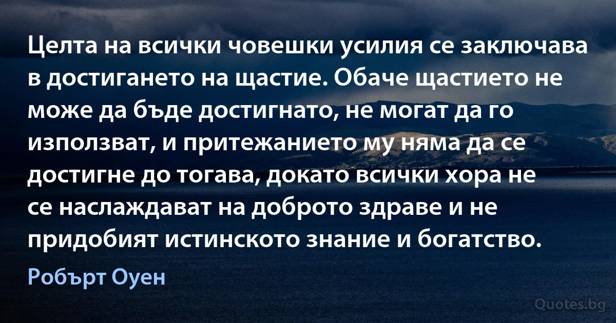 Целта на всички човешки усилия се заключава в достигането на щастие. Обаче щастието не може да бъде достигнато, не могат да го използват, и притежанието му няма да се достигне до тогава, докато всички хора не се наслаждават на доброто здраве и не придобият истинското знание и богатство. (Робърт Оуен)