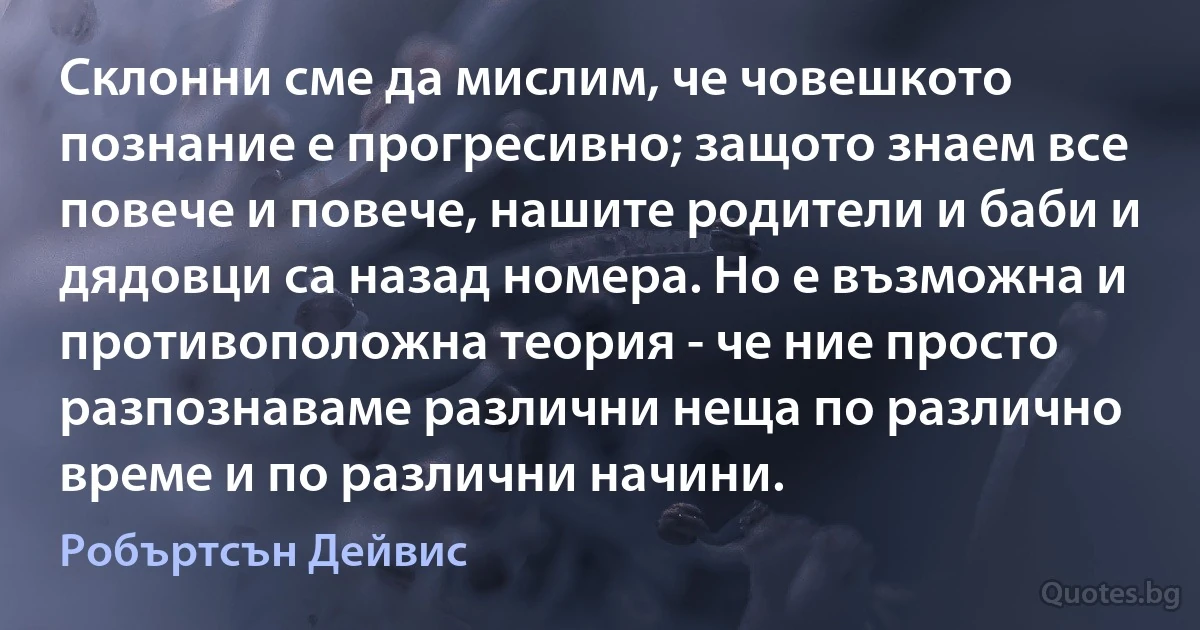 Склонни сме да мислим, че човешкото познание е прогресивно; защото знаем все повече и повече, нашите родители и баби и дядовци са назад номера. Но е възможна и противоположна теория - че ние просто разпознаваме различни неща по различно време и по различни начини. (Робъртсън Дейвис)