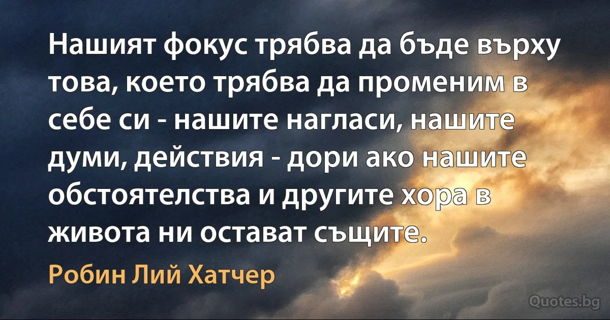 Нашият фокус трябва да бъде върху това, което трябва да променим в себе си - нашите нагласи, нашите думи, действия - дори ако нашите обстоятелства и другите хора в живота ни остават същите. (Робин Лий Хатчер)