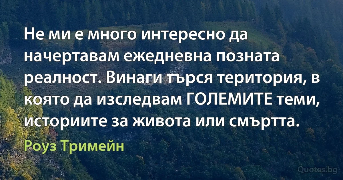 Не ми е много интересно да начертавам ежедневна позната реалност. Винаги търся територия, в която да изследвам ГОЛЕМИТЕ теми, историите за живота или смъртта. (Роуз Тримейн)