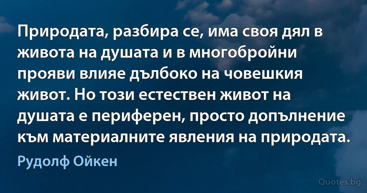 Природата, разбира се, има своя дял в живота на душата и в многобройни прояви влияе дълбоко на човешкия живот. Но този естествен живот на душата е периферен, просто допълнение към материалните явления на природата. (Рудолф Ойкен)