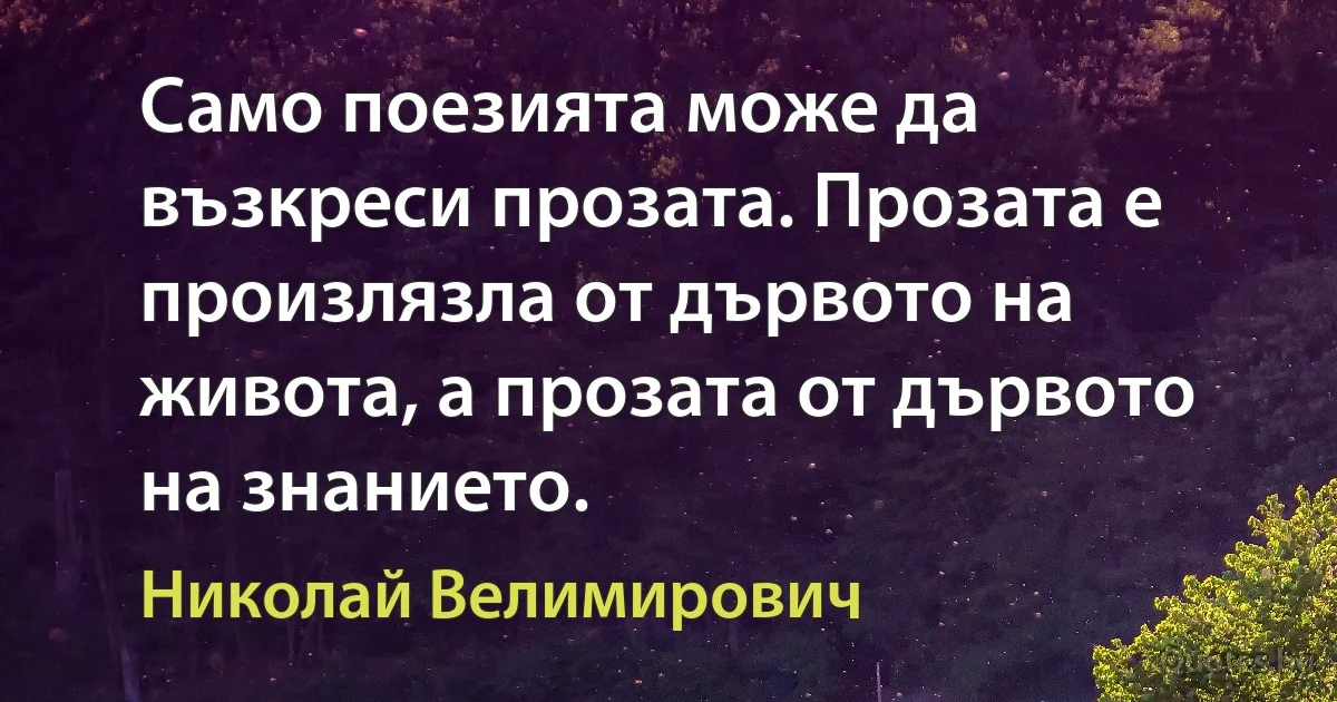 Само поезията може да възкреси прозата. Прозата е произлязла от дървото на живота, а прозата от дървото на знанието. (Николай Велимирович)