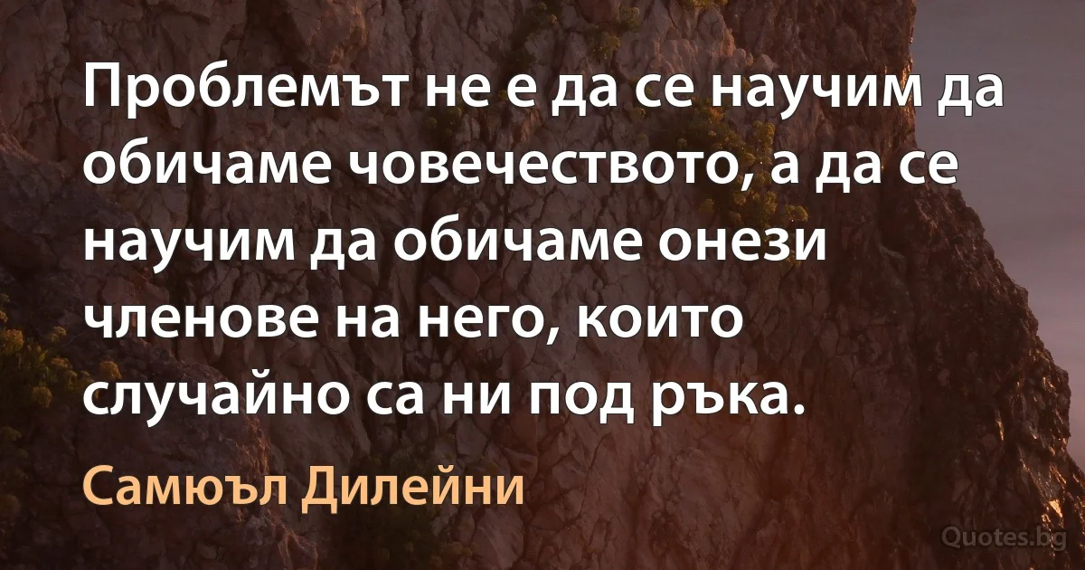 Проблемът не е да се научим да обичаме човечеството, а да се научим да обичаме онези членове на него, които случайно са ни под ръка. (Самюъл Дилейни)