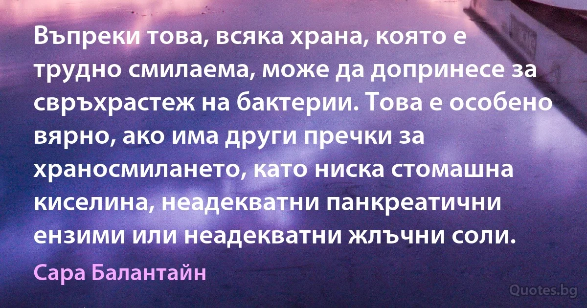 Въпреки това, всяка храна, която е трудно смилаема, може да допринесе за свръхрастеж на бактерии. Това е особено вярно, ако има други пречки за храносмилането, като ниска стомашна киселина, неадекватни панкреатични ензими или неадекватни жлъчни соли. (Сара Балантайн)