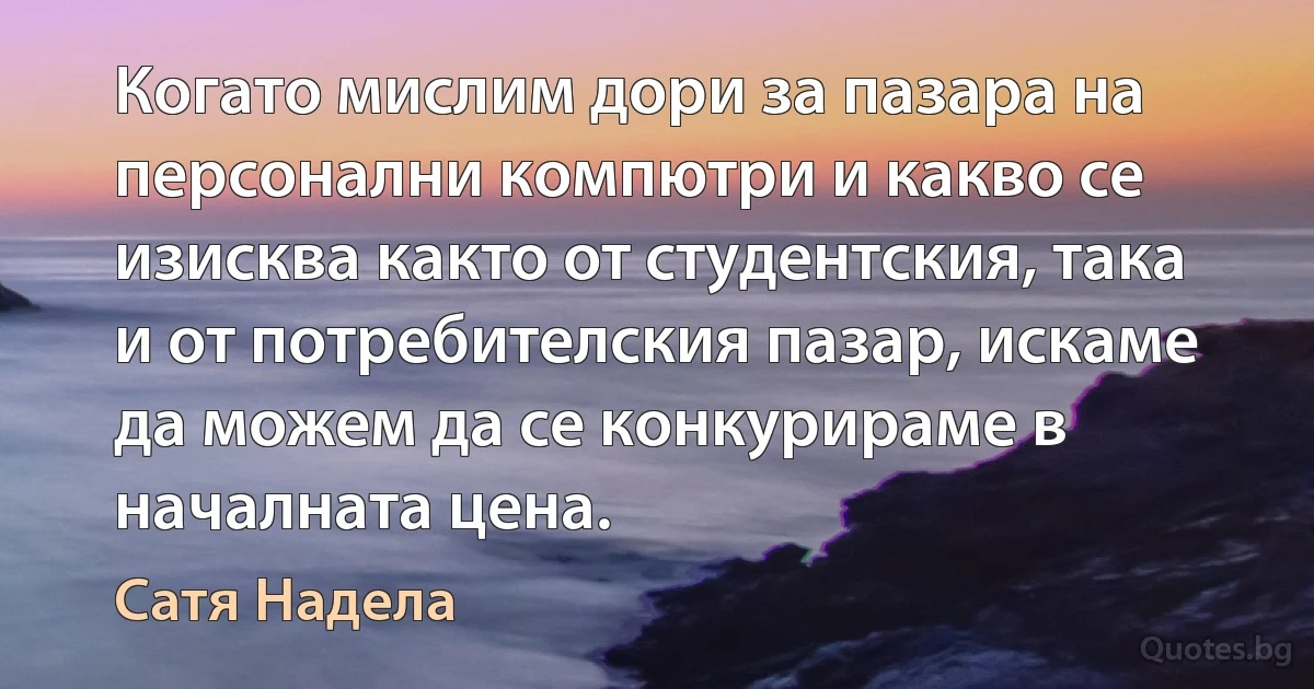 Когато мислим дори за пазара на персонални компютри и какво се изисква както от студентския, така и от потребителския пазар, искаме да можем да се конкурираме в началната цена. (Сатя Надела)