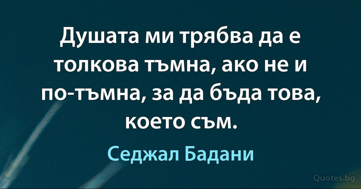 Душата ми трябва да е толкова тъмна, ако не и по-тъмна, за да бъда това, което съм. (Седжал Бадани)