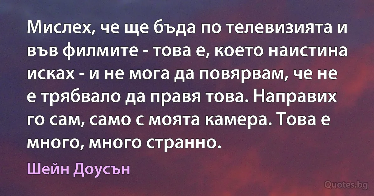 Мислех, че ще бъда по телевизията и във филмите - това е, което наистина исках - и не мога да повярвам, че не е трябвало да правя това. Направих го сам, само с моята камера. Това е много, много странно. (Шейн Доусън)