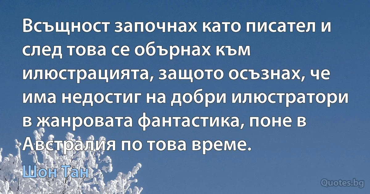 Всъщност започнах като писател и след това се обърнах към илюстрацията, защото осъзнах, че има недостиг на добри илюстратори в жанровата фантастика, поне в Австралия по това време. (Шон Тан)