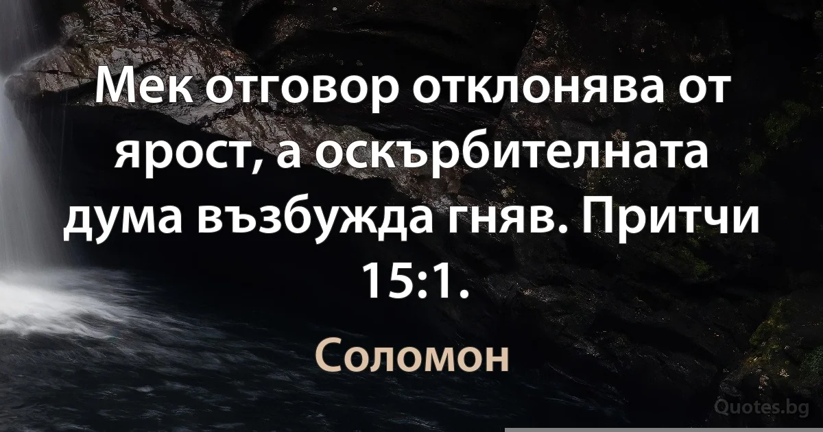 Мек отговор отклонява от ярост, a оскърбителната дума възбужда гняв. Притчи 15:1. (Соломон)