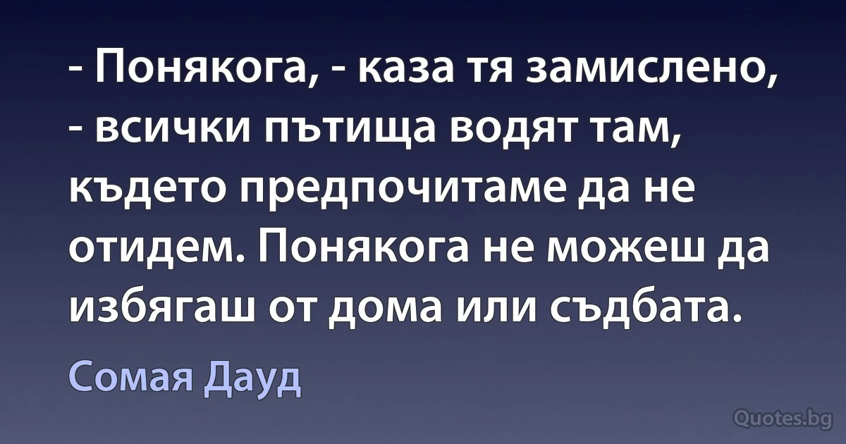 - Понякога, - каза тя замислено, - всички пътища водят там, където предпочитаме да не отидем. Понякога не можеш да избягаш от дома или съдбата. (Сомая Дауд)