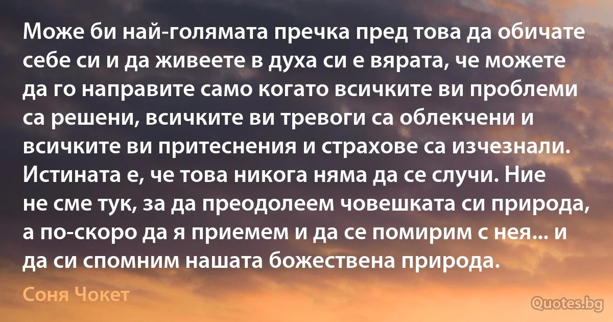 Може би най-голямата пречка пред това да обичате себе си и да живеете в духа си е вярата, че можете да го направите само когато всичките ви проблеми са решени, всичките ви тревоги са облекчени и всичките ви притеснения и страхове са изчезнали. Истината е, че това никога няма да се случи. Ние не сме тук, за да преодолеем човешката си природа, а по-скоро да я приемем и да се помирим с нея... и да си спомним нашата божествена природа. (Соня Чокет)