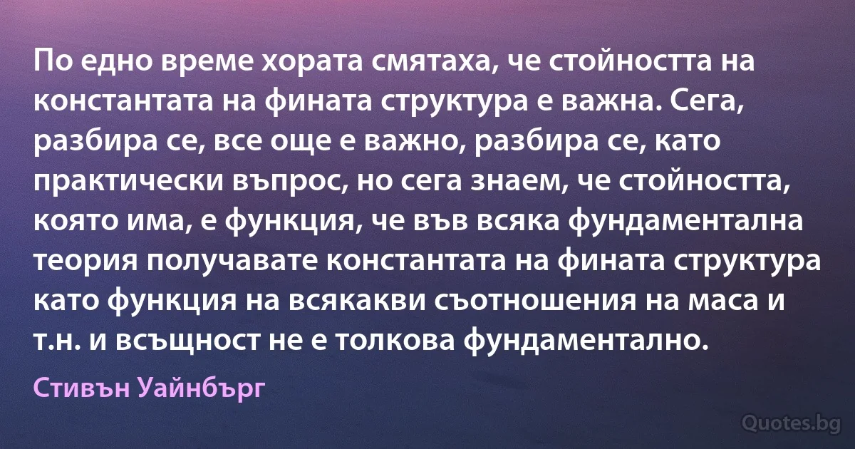 По едно време хората смятаха, че стойността на константата на фината структура е важна. Сега, разбира се, все още е важно, разбира се, като практически въпрос, но сега знаем, че стойността, която има, е функция, че във всяка фундаментална теория получавате константата на фината структура като функция на всякакви съотношения на маса и т.н. и всъщност не е толкова фундаментално. (Стивън Уайнбърг)