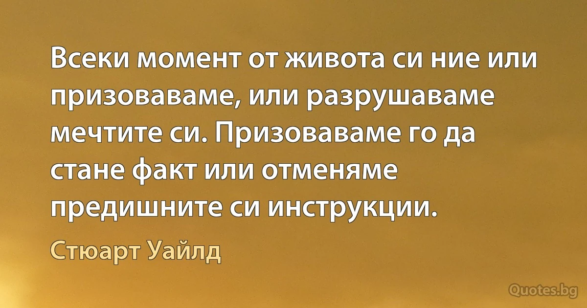 Всеки момент от живота си ние или призоваваме, или разрушаваме мечтите си. Призоваваме го да стане факт или отменяме предишните си инструкции. (Стюарт Уайлд)