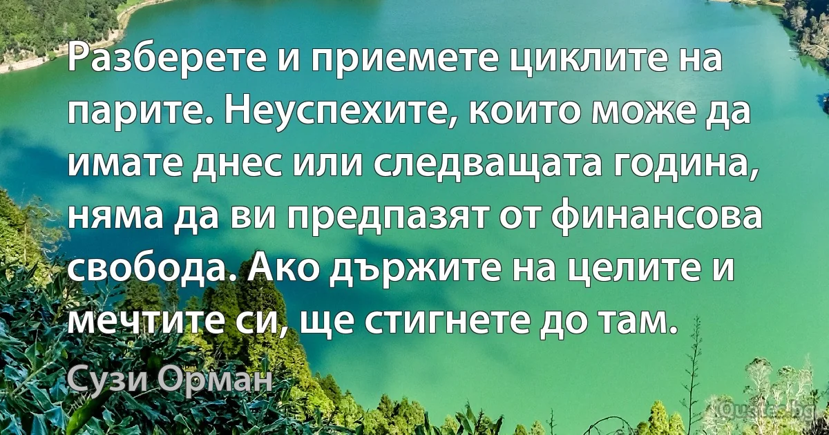 Разберете и приемете циклите на парите. Неуспехите, които може да имате днес или следващата година, няма да ви предпазят от финансова свобода. Ако държите на целите и мечтите си, ще стигнете до там. (Сузи Орман)