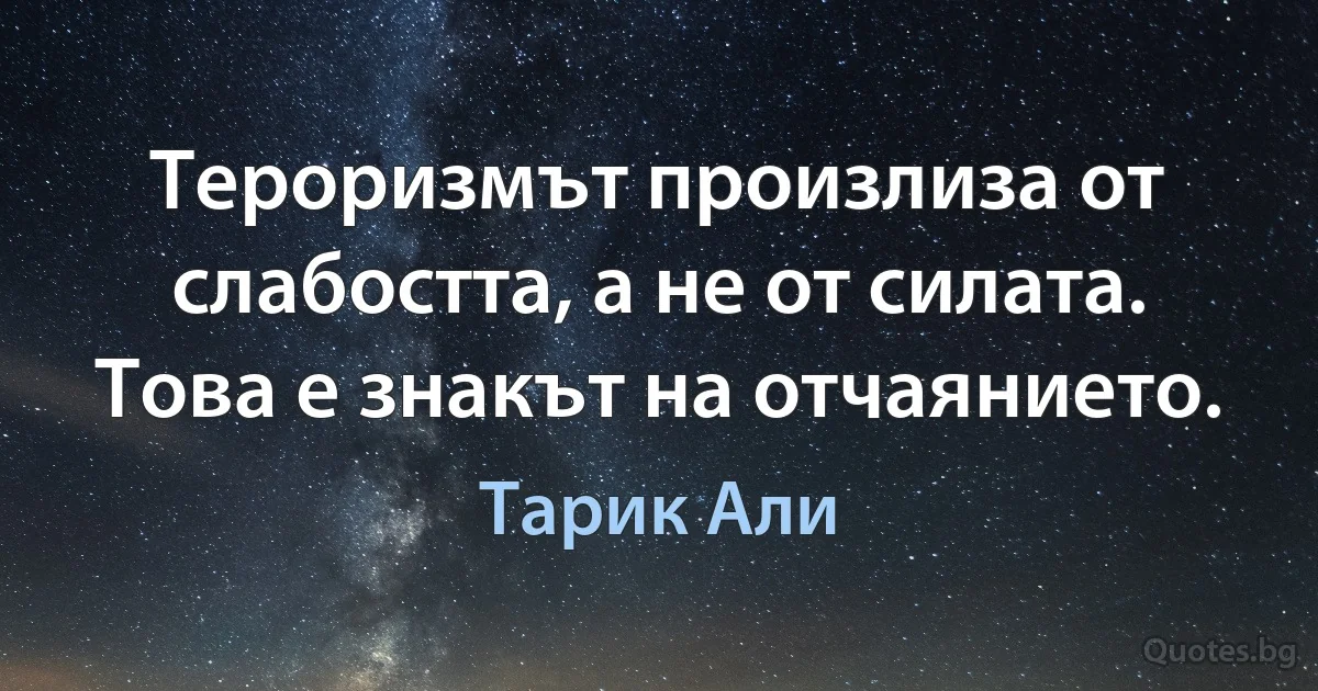 Тероризмът произлиза от слабостта, а не от силата. Това е знакът на отчаянието. (Тарик Али)