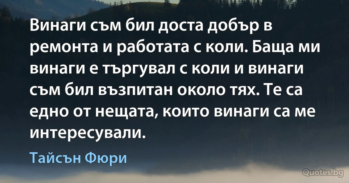 Винаги съм бил доста добър в ремонта и работата с коли. Баща ми винаги е търгувал с коли и винаги съм бил възпитан около тях. Те са едно от нещата, които винаги са ме интересували. (Тайсън Фюри)