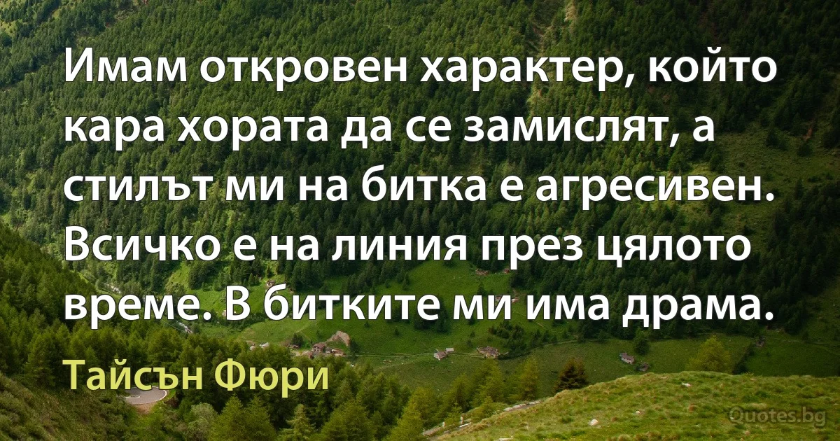 Имам откровен характер, който кара хората да се замислят, а стилът ми на битка е агресивен. Всичко е на линия през цялото време. В битките ми има драма. (Тайсън Фюри)