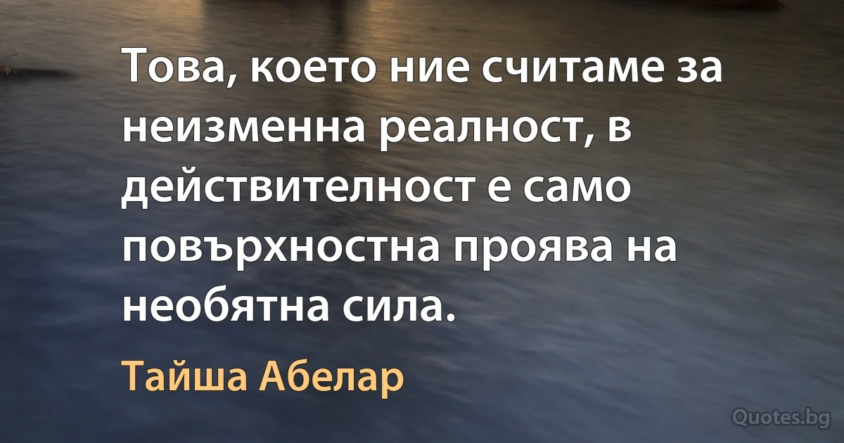 Това, което ние считаме за неизменна реалност, в действителност е само повърхностна проява на необятна сила. (Тайша Абелар)