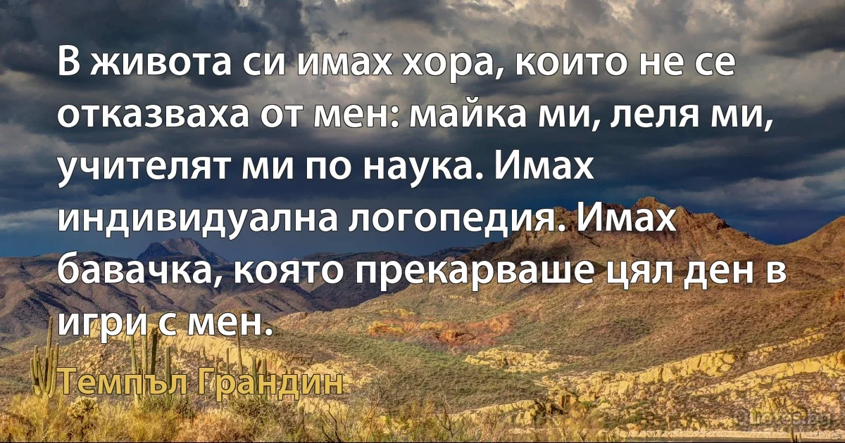 В живота си имах хора, които не се отказваха от мен: майка ми, леля ми, учителят ми по наука. Имах индивидуална логопедия. Имах бавачка, която прекарваше цял ден в игри с мен. (Темпъл Грандин)