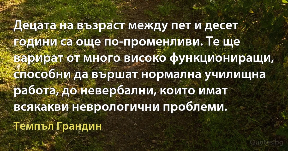 Децата на възраст между пет и десет години са още по-променливи. Те ще варират от много високо функциониращи, способни да вършат нормална училищна работа, до невербални, които имат всякакви неврологични проблеми. (Темпъл Грандин)