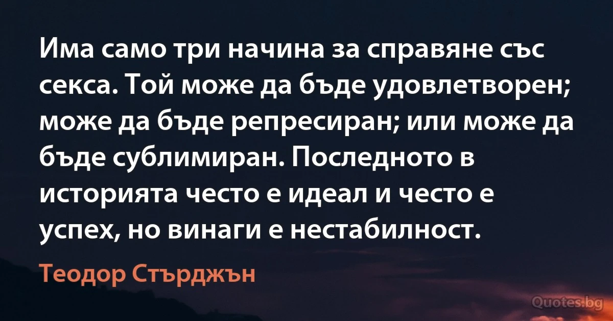 Има само три начина за справяне със секса. Той може да бъде удовлетворен; може да бъде репресиран; или може да бъде сублимиран. Последното в историята често е идеал и често е успех, но винаги е нестабилност. (Теодор Стърджън)