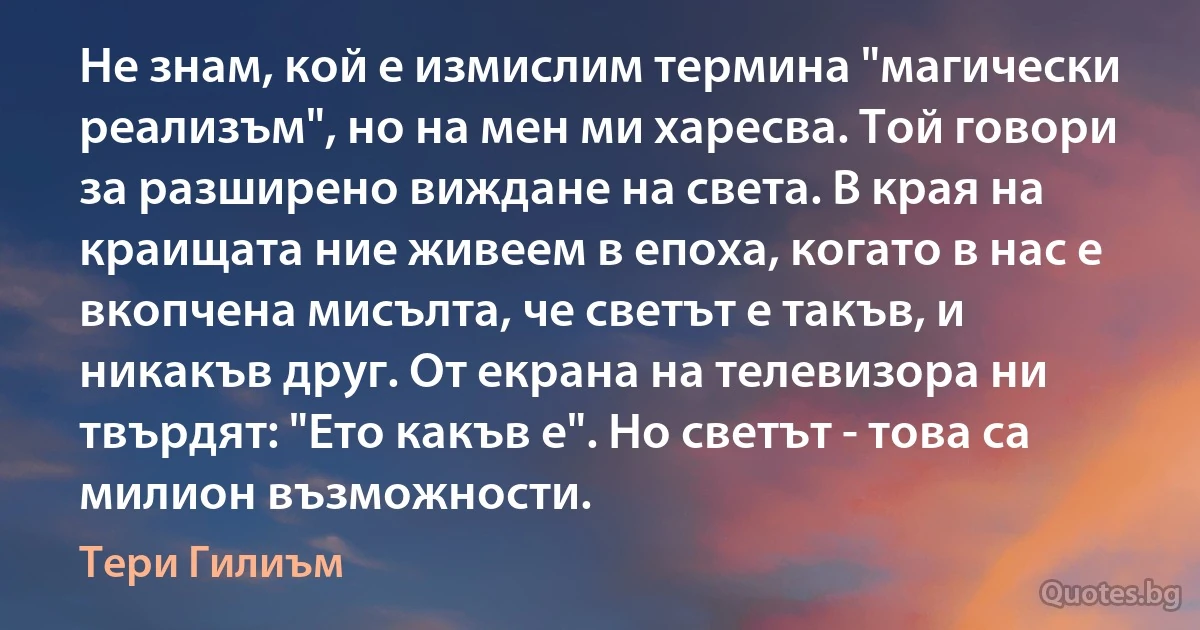 Не знам, кой е измислим термина "магически реализъм", но на мен ми харесва. Той говори за разширено виждане на света. В края на краищата ние живеем в епоха, когато в нас е вкопчена мисълта, че светът е такъв, и никакъв друг. От екрана на телевизора ни твърдят: "Ето какъв е". Но светът - това са милион възможности. (Тери Гилиъм)