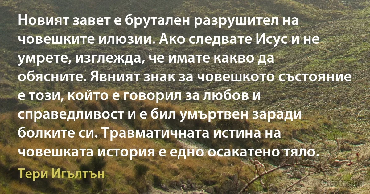 Новият завет е брутален разрушител на човешките илюзии. Ако следвате Исус и не умрете, изглежда, че имате какво да обясните. Явният знак за човешкото състояние е този, който е говорил за любов и справедливост и е бил умъртвен заради болките си. Травматичната истина на човешката история е едно осакатено тяло. (Тери Игълтън)