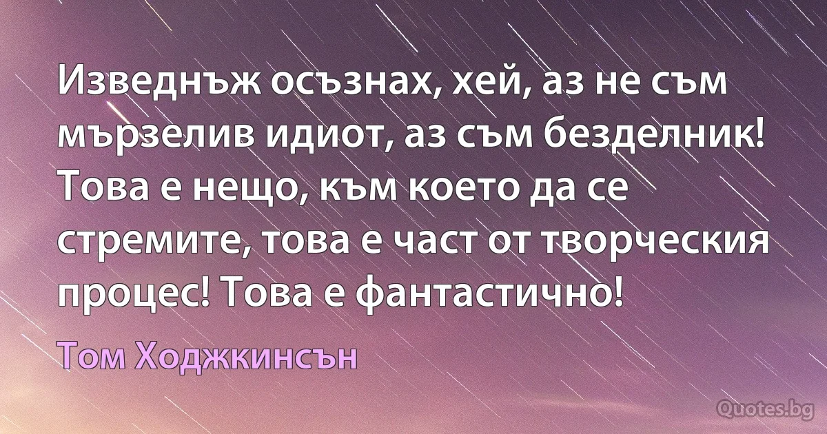 Изведнъж осъзнах, хей, аз не съм мързелив идиот, аз съм безделник! Това е нещо, към което да се стремите, това е част от творческия процес! Това е фантастично! (Том Ходжкинсън)