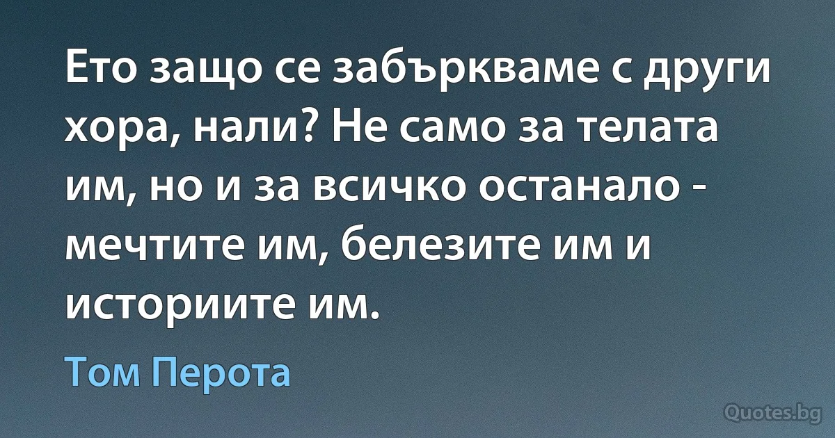 Ето защо се забъркваме с други хора, нали? Не само за телата им, но и за всичко останало - мечтите им, белезите им и историите им. (Том Перота)