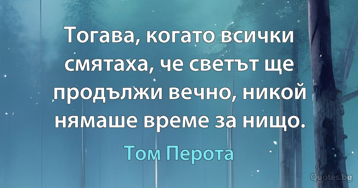 Тогава, когато всички смятаха, че светът ще продължи вечно, никой нямаше време за нищо. (Том Перота)