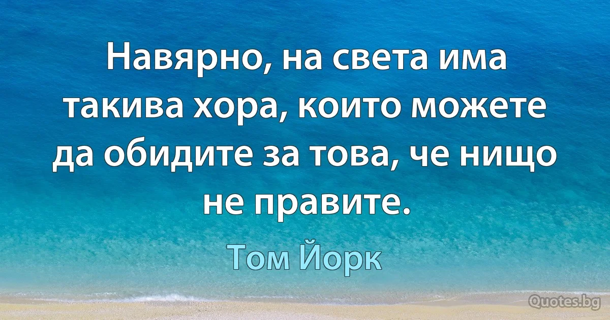 Навярно, на света има такива хора, които можете да обидите за това, че нищо не правите. (Том Йорк)