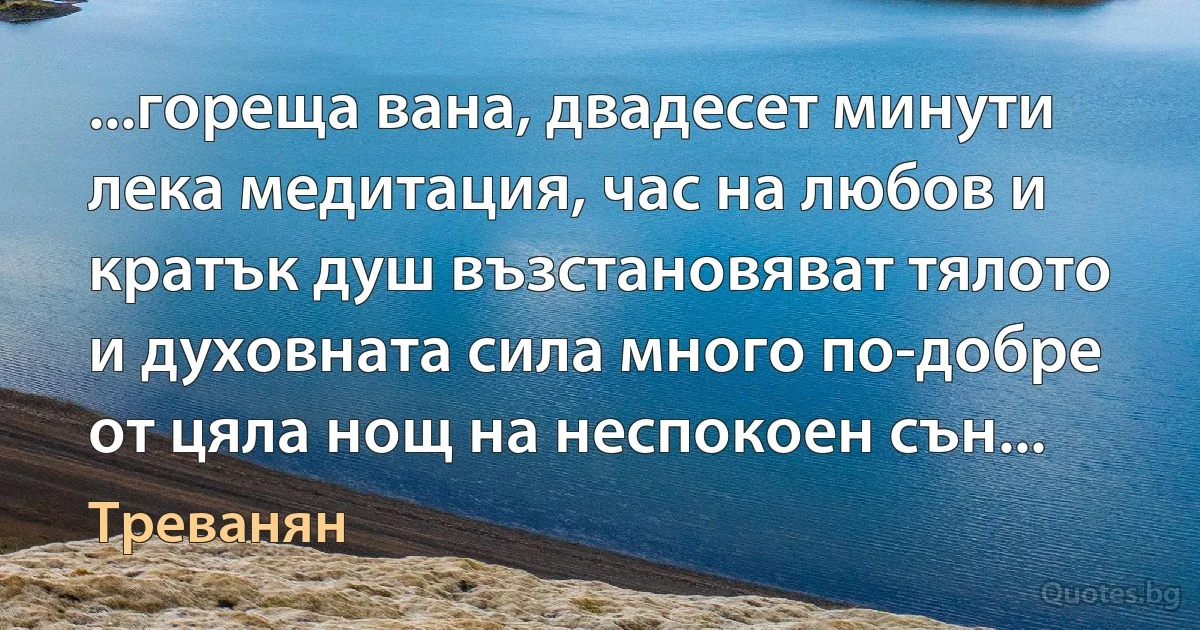 ...гореща вана, двадесет минути лека медитация, час на любов и кратък душ възстановяват тялото и духовната сила много по-добре от цяла нощ на неспокоен сън... (Треванян)