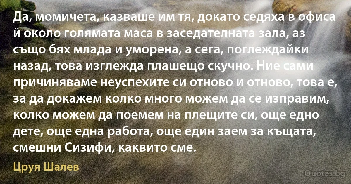 Да, момичета, казваше им тя, докато седяха в офиса й около голямата маса в заседателната зала, аз също бях млада и уморена, а сега, поглеждайки назад, това изглежда плашещо скучно. Ние сами причиняваме неуспехите си отново и отново, това е, за да докажем колко много можем да се изправим, колко можем да поемем на плещите си, още едно дете, още една работа, още един заем за къщата, смешни Сизифи, каквито сме. (Цруя Шалев)