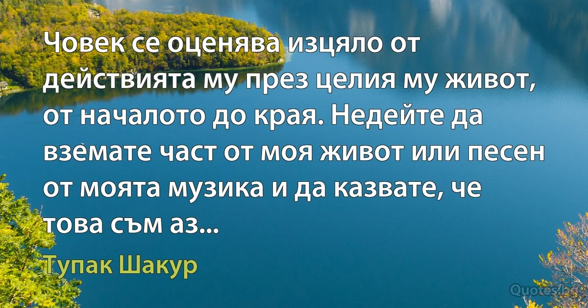 Човек се оценява изцяло от действията му през целия му живот, от началото до края. Недейте да вземате част от моя живот или песен от моята музика и да казвате, че това съм аз... (Тупак Шакур)