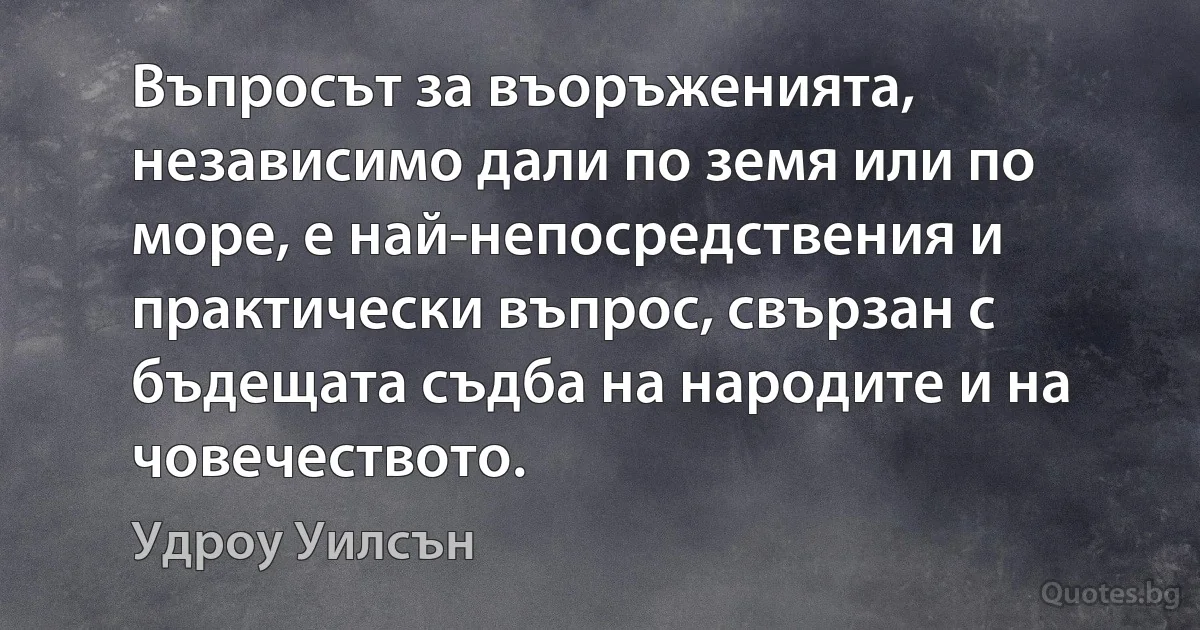 Въпросът за въоръженията, независимо дали по земя или по море, е най-непосредствения и практически въпрос, свързан с бъдещата съдба на народите и на човечеството. (Удроу Уилсън)