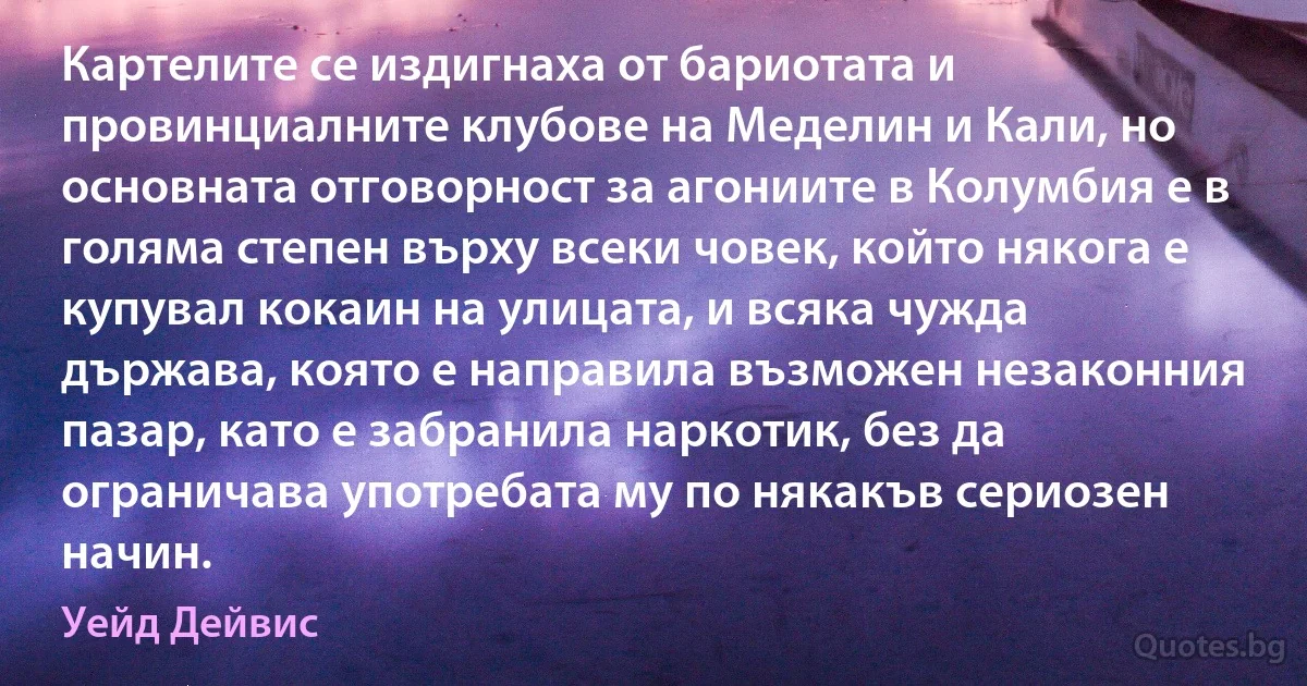 Картелите се издигнаха от бариотата и провинциалните клубове на Меделин и Кали, но основната отговорност за агониите в Колумбия е в голяма степен върху всеки човек, който някога е купувал кокаин на улицата, и всяка чужда държава, която е направила възможен незаконния пазар, като е забранила наркотик, без да ограничава употребата му по някакъв сериозен начин. (Уейд Дейвис)